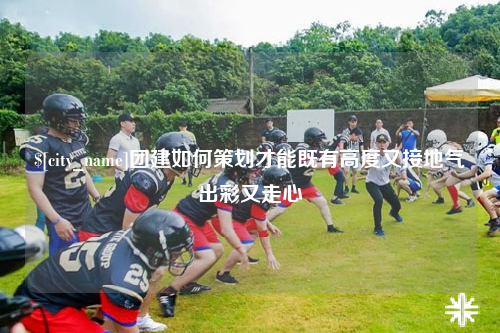 钦州团建如何策划才能既有高度又接地气出彩又走心