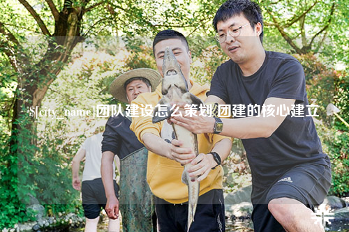 钦州团队建设怎么策划 团建的核心建立